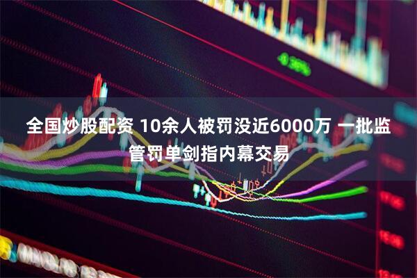 全国炒股配资 10余人被罚没近6000万 一批监管罚单剑指内幕交易