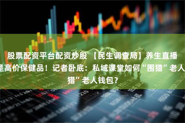 股票配资平台配资炒股 【民生调查局】养生直播尽头是高价保健品！记者卧底：私域课堂如何“围猎”老人钱包？
