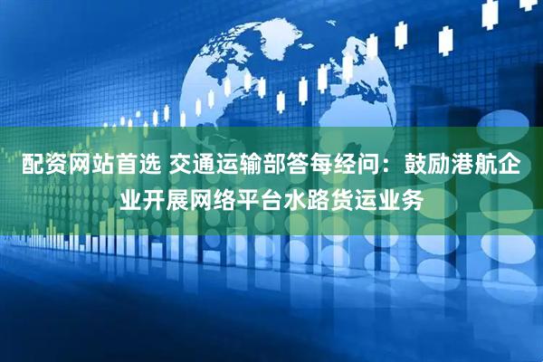 配资网站首选 交通运输部答每经问：鼓励港航企业开展网络平台水路货运业务