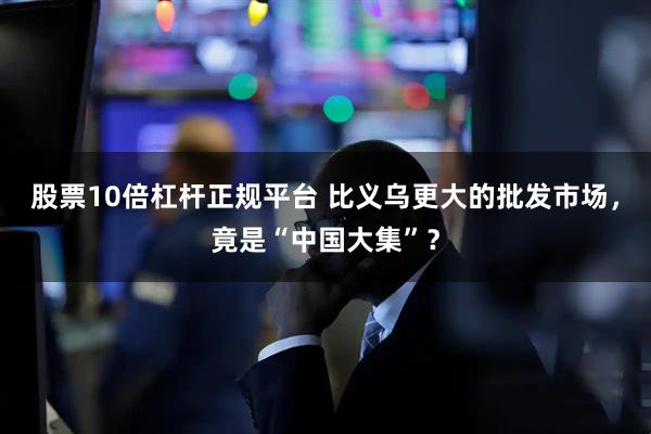 股票10倍杠杆正规平台 比义乌更大的批发市场，竟是“中国大集”？