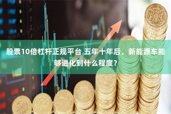 股票10倍杠杆正规平台 五年十年后，新能源车能够进化到什么程度？