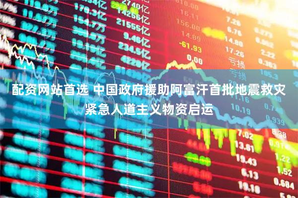 配资网站首选 中国政府援助阿富汗首批地震救灾紧急人道主义物资启运