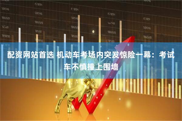 配资网站首选 机动车考场内突发惊险一幕：考试车不慎撞上围墙