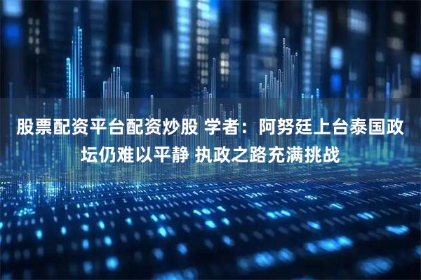 股票配资平台配资炒股 学者：阿努廷上台泰国政坛仍难以平静 执政之路充满挑战