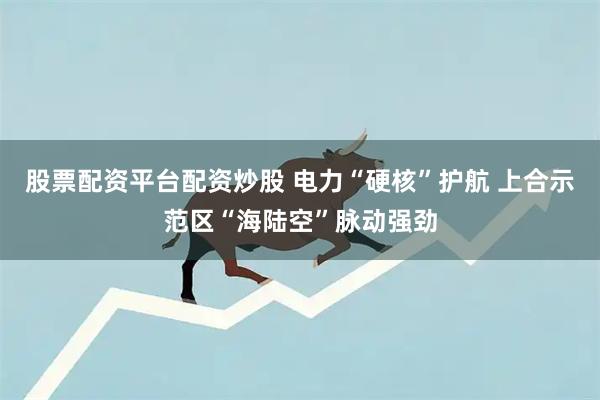 股票配资平台配资炒股 电力“硬核”护航 上合示范区“海陆空”脉动强劲