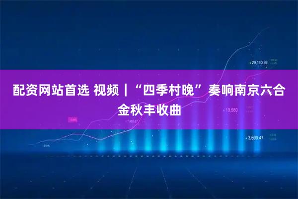 配资网站首选 视频｜“四季村晚” 奏响南京六合金秋丰收曲