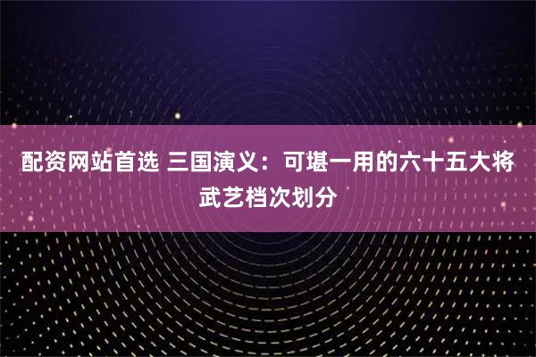 配资网站首选 三国演义：可堪一用的六十五大将武艺档次划分