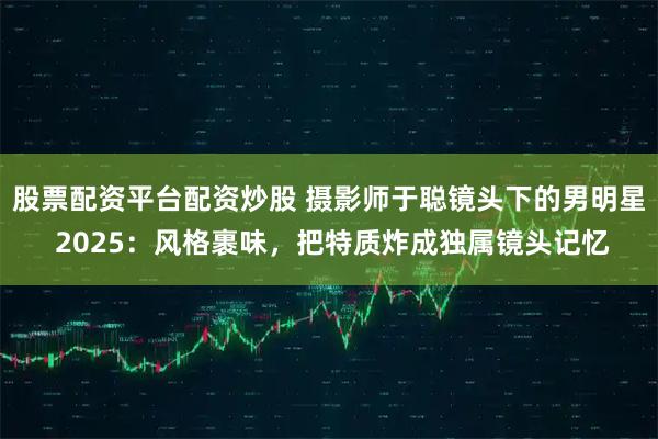 股票配资平台配资炒股 摄影师于聪镜头下的男明星 2025：风格裹味，把特质炸成独属镜头记忆