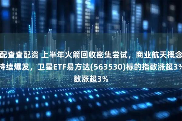 配查查配资 上半年火箭回收密集尝试，商业航天概念持续爆发，卫星ETF易方达(563530)标的指数涨超3%