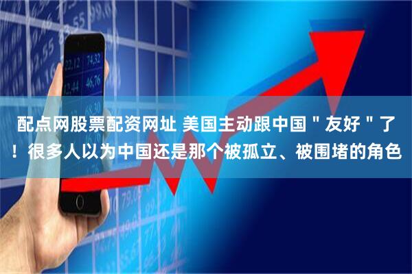 配点网股票配资网址 美国主动跟中国＂友好＂了！很多人以为中国还是那个被孤立、被围堵的角色