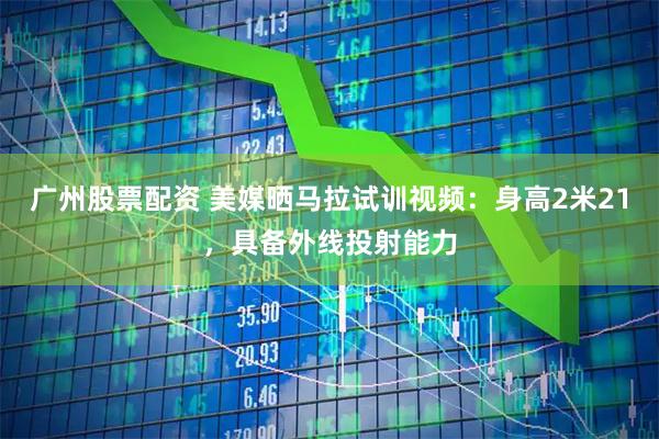 广州股票配资 美媒晒马拉试训视频：身高2米21，具备外线投射能力
