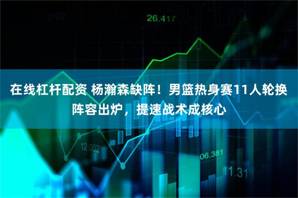 在线杠杆配资 杨瀚森缺阵！男篮热身赛11人轮换阵容出炉，提速战术成核心